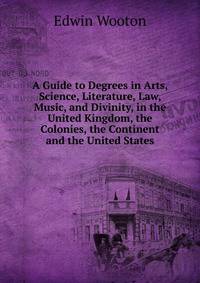 A Guide to Degrees in Arts, Science, Literature, Law, Music, and Divinity, in the United Kingdom, the Colonies, the Continent and the United States