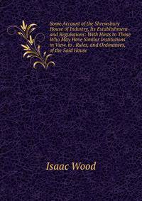 Some Account of the Shrewsbury House of Industry, Its Establishment and Regulations: With Hints to Those Who May Have Similar Institutions in View. to . Rules, and Ordinances, of the Said House .