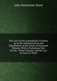 The Laws of the Australasian Colonies As to the Administration and Distribution of the Estate of Deceased Persons: With a Prelininary Part On the . Those Colonies and the Law in Force in Them