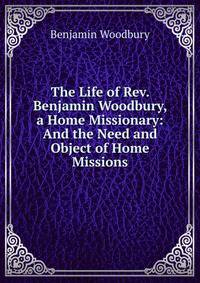 The Life of Rev. Benjamin Woodbury, a Home Missionary: And the Need and Object of Home Missions