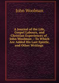 A Journal of the Life, Gospel Labours, and Christian Experiences of . John Woolman .: To Which Are Added His Last Epistle, and Other Writings .