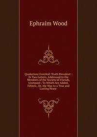 Quakerism Unveiled: Truth Prevalent : In Two Letters, Addressed to the Members of the Society of Friends, Liverpool : To Which Are Added, Fifteen . Or, the Way to a True and Lasting Peace .