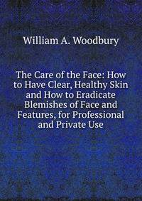The Care of the Face: How to Have Clear, Healthy Skin and How to Eradicate Blemishes of Face and Features, for Professional and Private Use