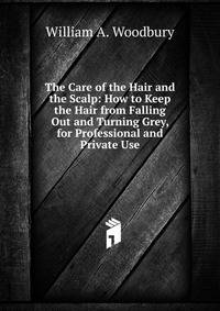 The Care of the Hair and the Scalp: How to Keep the Hair from Falling Out and Turning Grey, for Professional and Private Use