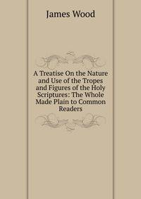 A Treatise On the Nature and Use of the Tropes and Figures of the Holy Scriptures: The Whole Made Plain to Common Readers