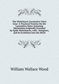 The Walschaert Locomotive Valve Gear: A Practical Treatise On the Locomitive Valve Actuating Mechanism Originally Invented by Egide Walschaerts, with . Designers, and Its Evolution Into the Mech