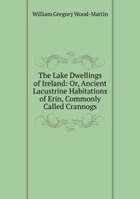 The Lake Dwellings of Ireland: Or, Ancient Lacustrine Habitations of Erin, Commonly Called Crannogs
