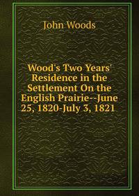 Wood's Two Years' Residence in the Settlement On the English Prairie--June 25, 1820-July 3, 1821 .