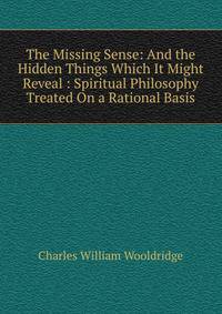 The Missing Sense: And the Hidden Things Which It Might Reveal : Spiritual Philosophy Treated On a Rational Basis