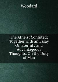 The Atheist Confuted: Together with an Essay On Eternity and Advantageous Thoughts, On the Duty of Man