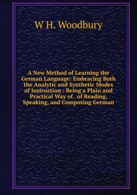 A New Method of Learning the German Language: Embracing Both the Analytic and Synthetic Modes of Instruction : Being a Plain and Practical Way of . of Reading, Speaking, and Composing German