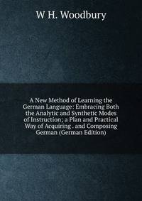 A New Method of Learning the German Language: Embracing Both the Analytic and Synthetic Modes of Instruction; a Plan and Practical Way of Acquiring . and Composing German (German Edition)