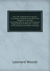 The Life of Benjamin Franklin: Including a Sketch of the Rise and Progress of the War of Independence, and of the Various Negociations at Paris for . History of His Political and Other Writings