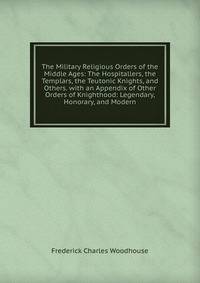 The Military Religious Orders of the Middle Ages: The Hospitallers, the Templars, the Teutonic Knights, and Others. with an Appendix of Other Orders of Knighthood: Legendary, Honorary, and Modern