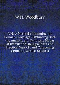 A New Method of Learning the German Language: Embracing Both the Analytic and Synthetic Modes of Instruction, Being a Plain and Practical Way of . and Composing German (German Edition)