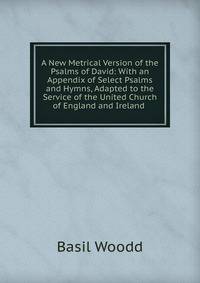A New Metrical Version of the Psalms of David: With an Appendix of Select Psalms and Hymns, Adapted to the Service of the United Church of England and Ireland .