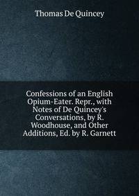 Confessions of an English Opium-Eater. Repr., with Notes of De Quincey's Conversations, by R. Woodhouse, and Other Additions, Ed. by R. Garnett