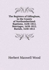 The Registers of Edlingham, in the County of Northumberland: Baptisms, 1658-1812. Marriages, 1658-1812. Burials, 1658-1812