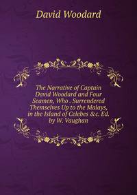 The Narrative of Captain David Woodard and Four Seamen, Who . Surrendered Themselves Up to the Malays, in the Island of Celebes &amp;c. Ed. by W. Vaughan.