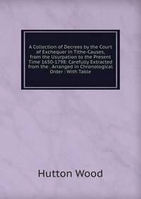 A Collection of Decrees by the Court of Exchequer in Tithe-Causes, from the Usurpation to the Present Time 1650-1798: Carefully Extracted from the . Arranged in Chronological Order : With Table