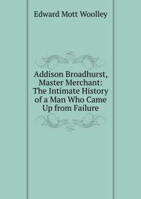 Addison Broadhurst, Master Merchant: The Intimate History of a Man Who Came Up from Failure