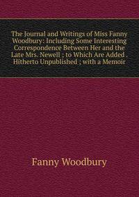 The Journal and Writings of Miss Fanny Woodbury: Including Some Interesting Correspondence Between Her and the Late Mrs. Newell ; to Which Are Added . Hitherto Unpublished ; with a Memoir
