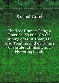 The Tree Pruner: Being a Practical Manual On the Pruning of Fruit Trees, Etc., Also Treating of the Pruning of Shrubs, Climbers, and Flowering Plants