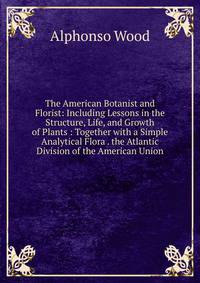 The American Botanist and Florist: Including Lessons in the Structure, Life, and Growth of Plants : Together with a Simple Analytical Flora . the Atlantic Division of the American Union