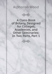 A Class-Book of Botany, Designed for Colleges, Academies, and Other Seminaries: In Two Parts, Part 1