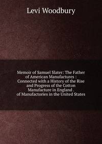 Memoir of Samuel Slater: The Father of American Manufactures : Connected with a History of the Rise and Progress of the Cotton Manufacture in England . of Manufactories in the United States