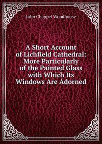A Short Account of Lichfield Cathedral: More Particularly of the Painted Glass with Which Its Windows Are Adorned