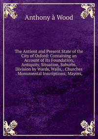 The Antient and Present State of the City of Oxford: Containing an Account of Its Foundation, Antiquity, Situation, Suburbs, Division by Wards, Walls, . Churches . Monumental Inscriptions; Mayors,