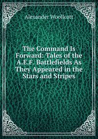 The Command Is Forward: Tales of the A.E.F. Battlefields As They Appeared in the Stars and Stripes