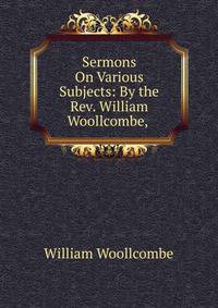Sermons On Various Subjects: By the Rev. William Woollcombe, .