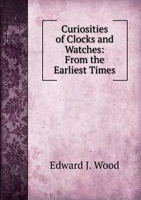Curiosities of Clocks and Watches: From the Earliest Times