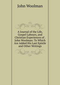 A Journal of the Life, Gospel Labours, and Christian Experiences of . John Woolman: To Which Are Added His Last Epistle and Other Writings.