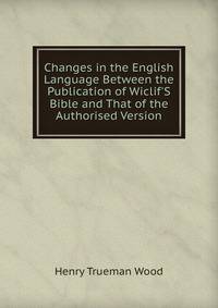 Changes in the English Language Between the Publication of Wiclif'S Bible and That of the Authorised Version