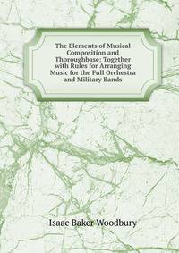 The Elements of Musical Composition and Thoroughbase: Together with Rules for Arranging Music for the Full Orchestra and Military Bands
