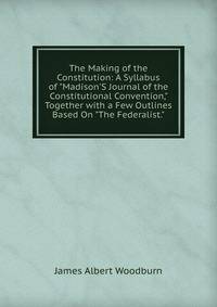 The Making of the Constitution: A Syllabus of "Madison'S Journal of the Constitutional Convention," Together with a Few Outlines Based On "The Federalist."