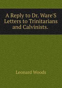 A Reply to Dr. Ware'S Letters to Trinitarians and Calvinists. .