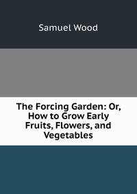 The Forcing Garden: Or, How to Grow Early Fruits, Flowers, and Vegetables