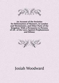 An Account of the Societies for Reformation of Manners, in London and Westminster, and Other Parts of the Kingdom: With a Persuasive to Persons of All . of the Laws Against Prophaneness and Debauc