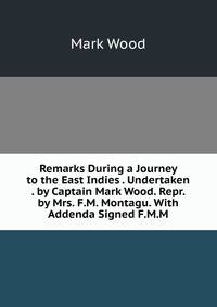 Remarks During a Journey to the East Indies . Undertaken . by Captain Mark Wood. Repr. by Mrs. F.M. Montagu. With Addenda Signed F.M.M