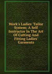 Work's Ladies' Tailor System; A Self Instructor In The Art Of Cutting And Fitting Ladies' Garments