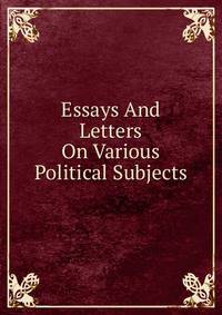Essays And Letters On Various Political Subjects