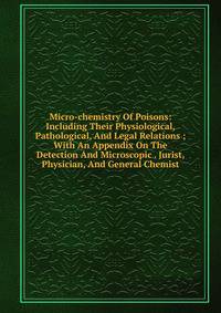 Micro-chemistry Of Poisons: Including Their Physiological, Pathological, And Legal Relations ; With An Appendix On The Detection And Microscopic . Jurist, Physician, And General Chemist