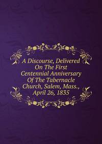 A Discourse, Delivered On The First Centennial Anniversary Of The Tabernacle Church, Salem, Mass., April 26, 1835