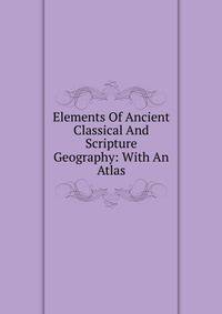 Elements Of Ancient Classical And Scripture Geography: With An Atlas
