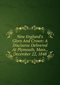 New England's Glory And Crown: A Discourse Delivered At Plymouth, Mass., December 22, 1848