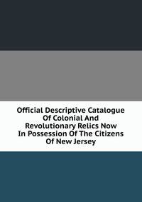 Official Descriptive Catalogue Of Colonial And Revolutionary Relics Now In Possession Of The Citizens Of New Jersey